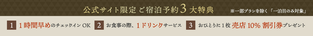 公式サイト限定ご宿泊予約3大特典　1.1時間早めのチェックインOK　2.お食事の際、1ドリンクサービス　3.おひとりに1枚 売店10%割引券プレゼント　※一部プランを除く「一泊目のみ対象」