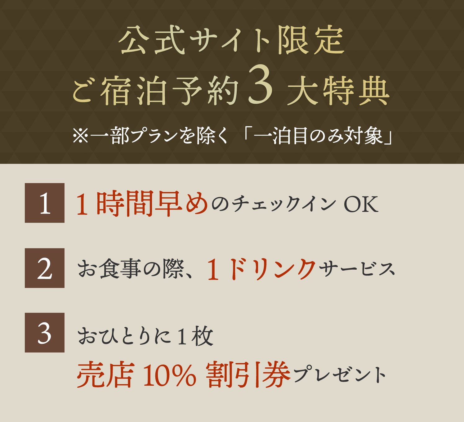 公式サイト限定ご宿泊予約3大特典　1.1時間早めのチェックインOK　2.お食事の際、1ドリンクサービス　3.おひとりに1枚 売店10%割引券プレゼント　※一部プランを除く「一泊目のみ対象」